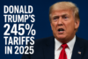 Donald Trump’s 245% Tariffs in 2025